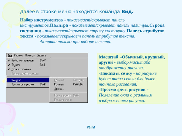 Далее в строке меню находится команда Вид. Набор инструментов - показывает/скрывает панель инструментов. Палитра  - показывает/скрывает панель палитры. Строка состояния - показывает/скрывает строку состояния. Панель атрибутов текста - показывает/скрывает панель атрибутов текста.  Активна только при наборе текста. Масштаб - Обычный, крупный, другой - выбор масштаба отображения рисунка. - Показать сетку - на рисунке будет видна сетка для более точного рисования.  - Просмотреть рисунок - Появление окна с реальным изображением рисунка.