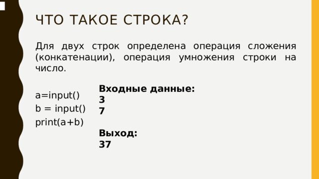 Что такое строка? Для двух строк определена операция сложения (конкатенации), операция умножения строки на число. a=input() b = input() print(a+b) Входные данные: 3 7  Выход: 37