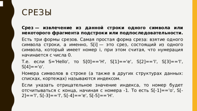 срезы Срез — извлечение из данной строки одного символа или некоторого фрагмента подстроки или подпоследовательности. Есть три формы срезов. Самая простая форма среза: взятие одного символа строки, а именно, S[i] — это срез, состоящий из одного символа, который имеет номер i, при этом считая, что нумерация начинается с числа 0. Т.е. если S='Hello', то S[0]=='H', S[1]=='e', S[2]=='l', S[3]=='l', S[4]=='o'. Номера символов в строке (а также в других структурах данных: списках, кортежах) называются индексом. Если указать отрицательное значение индекса, то номер будет отсчитываться с конца, начиная с номера -1. То есть S[-1]=='o', S[-2]=='l', S[-3]=='l', S[-4]=='e', S[-5]=='H'.