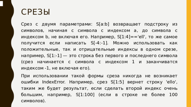 срезы Срез с двумя параметрами: S[a:b] возвращает подстроку из символов, начиная с символа c индексом a, до символа с индексом b, не включая его. Например, S[1:4]=='ell', то же самое получится если написать S[-4:-1]. Можно использовать как положительные, так и отрицательные индексы в одном срезе, например, S[1:-1] — это строка без первого и последнего символа (срез начинается с символа с индексом 1 и заканчиватся индексом -1, не включая его). При использовании такой формы среза никогда не возникает ошибки IndexError. Например, срез S[1:5] вернет строку 'ello', таким же будет результат, если сделать второй индекс очень большим, например, S[1:100] (если в строке не более 100 символов).