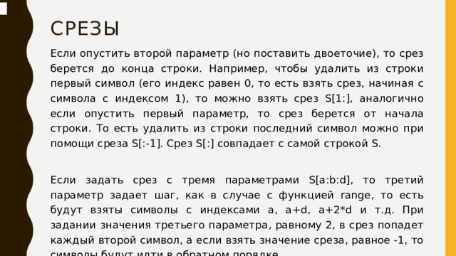 срезы Если опустить второй параметр (но поставить двоеточие), то срез берется до конца строки. Например, чтобы удалить из строки первый символ (его индекс равен 0, то есть взять срез, начиная с символа с индексом 1), то можно взять срез S[1:], аналогично если опустить первый параметр, то срез берется от начала строки. То есть удалить из строки последний символ можно при помощи среза S[:-1]. Срез S[:] совпадает с самой строкой S. Если задать срез с тремя параметрами S[a:b:d], то третий параметр задает шаг, как в случае с функцией range, то есть будут взяты символы с индексами a, a+d, a+2*d и т.д. При задании значения третьего параметра, равному 2, в срез попадет каждый второй символ, а если взять значение среза, равное -1, то символы будут идти в обратном порядке .