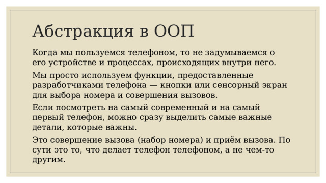 Абстракция в ООП Когда мы пользуемся телефоном, то не задумываемся о его устройстве и процессах, происходящих внутри него. Мы просто используем функции, предоставленные разработчиками телефона — кнопки или сенсорный экран для выбора номера и совершения вызовов. Если посмотреть на самый современный и на самый первый телефон, можно сразу выделить самые важные детали, которые важны. Это совершение вызова (набор номера) и приём вызова. По сути это то, что делает телефон телефоном, а не чем-то другим.
