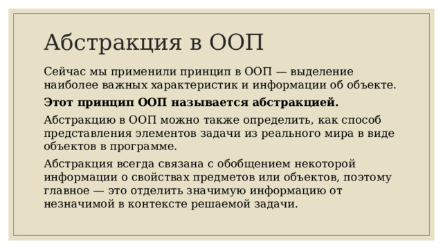 Абстракция в ООП Сейчас мы применили принцип в ООП — выделение наиболее важных характеристик и информации об объекте. Этот принцип ООП называется абстракцией. Абстракцию в ООП можно также определить, как способ представления элементов задачи из реального мира в виде объектов в программе. Абстракция всегда связана с обобщением некоторой информации о свойствах предметов или объектов, поэтому главное — это отделить значимую информацию от незначимой в контексте решаемой задачи.