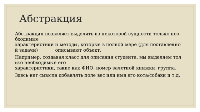 Абстракция Абстракция позволяет выделять из некоторой сущности только необходимые  характеристики и методы, которые в полной мере (для поставленной задачи)  описывают объект. Например, создавая класс для описания студента, мы выделяем только необходимые его  характеристики, такие как ФИО, номер зачетной книжки, группа.  Здесь нет смысла добавлять поле вес или имя его кота/собаки и т.д.