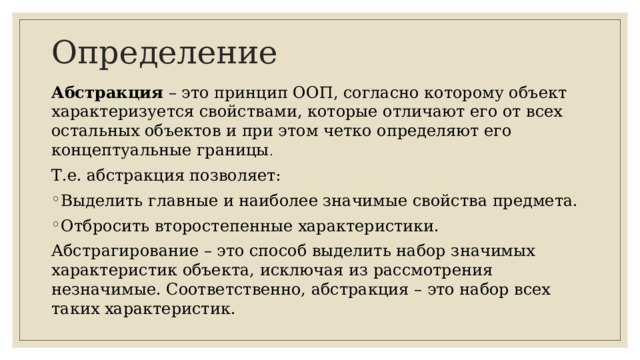 Определение Абстракция – это принцип ООП, согласно которому объект характеризуется свойствами, которые отличают его от всех остальных объектов и при этом четко определяют его концептуальные границы . Т.е. абстракция позволяет: Выделить главные и наиболее значимые свойства предмета. Отбросить второстепенные характеристики. Абстрагирование – это способ выделить набор значимых характеристик объекта, исключая из рассмотрения незначимые. Соответственно, абстракция – это набор всех таких характеристик.