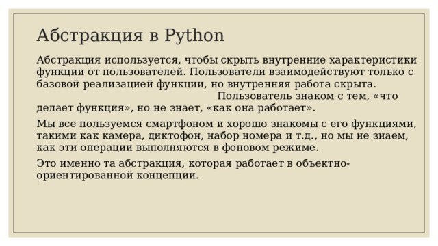Абстракция в Python Абстракция используется, чтобы скрыть внутренние характеристики функции от пользователей. Пользователи взаимодействуют только с базовой реализацией функции, но внутренняя работа скрыта. Пользователь знаком с тем, «что делает функция», но не знает, «как она работает». Мы все пользуемся смартфоном и хорошо знакомы с его функциями, такими как камера, диктофон, набор номера и т.д., но мы не знаем, как эти операции выполняются в фоновом режиме. Это именно та абстракция, которая работает в объектно-ориентированной концепции.