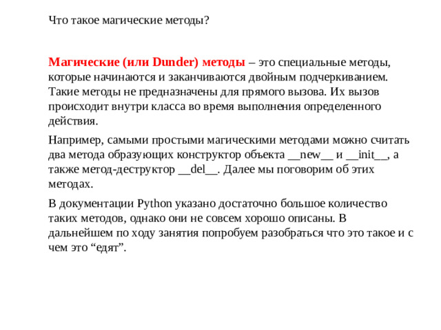 Что такое магические методы? Магические (или Dunder) методы – это специальные методы, которые начинаются и заканчиваются двойным подчеркиванием. Такие методы не предназначены для прямого вызова. Их вызов происходит внутри класса во время выполнения определенного действия. Например, самыми простыми магическими методами можно считать два метода образующих конструктор объекта __new__ и __init__, а также метод-деструктор __del__. Далее мы поговорим об этих методах. В документации Python указано достаточно большое количество таких методов, однако они не совсем хорошо описаны. В дальнейшем по ходу занятия попробуем разобраться что это такое и с чем это “едят”.