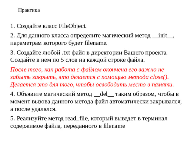 Практика 1. Создайте класс FileObject. 2. Для данного класса определите магический метод __init__, параметрам которого будет filename. 3. Создайте любой .txt файл в директории Вашего проекта. Создайте в нем по 5 слов на каждой строке файла. После того, как работа с файлом окончена его важно не забыть закрыть, это делается с помощью метода close(). Делается это для того, чтобы освободить место в памяти. 4. Объявите магический метод __del__ таким образом, чтобы в момент вызова данного метода файл автоматически закрывался, а после удалялся. 5. Реализуйте метод read_file, который выведет в терминал содержимое файла, переданного в filename