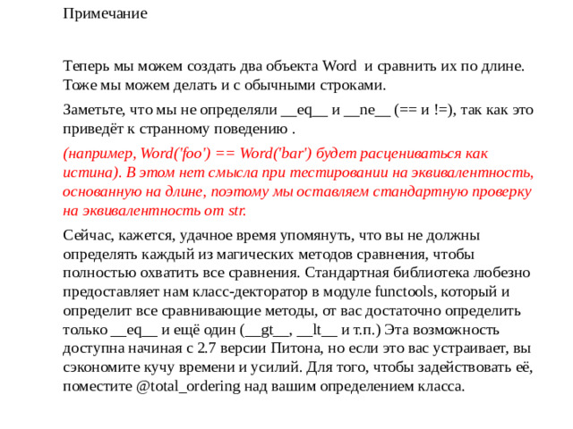 Примечание Теперь мы можем создать два объекта Word  и сравнить их по длине. Тоже мы можем делать и с обычными строками. Заметьте, что мы не определяли __eq__ и __ne__ (== и !=), так как это приведёт к странному поведению . (например, Word('foo') == Word('bar') будет расцениваться как истина). В этом нет смысла при тестировании на эквивалентность, основанную на длине, поэтому мы оставляем стандартную проверку на эквивалентность от str. Сейчас, кажется, удачное время упомянуть, что вы не должны определять каждый из магических методов сравнения, чтобы полностью охватить все сравнения. Стандартная библиотека любезно предоставляет нам класс-декторатор в модуле functools, который и определит все сравнивающие методы, от вас достаточно определить только __eq__ и ещё один (__gt__, __lt__ и т.п.) Эта возможность доступна начиная с 2.7 версии Питона, но если это вас устраивает, вы сэкономите кучу времени и усилий. Для того, чтобы задействовать её, поместите @total_ordering над вашим определением класса.