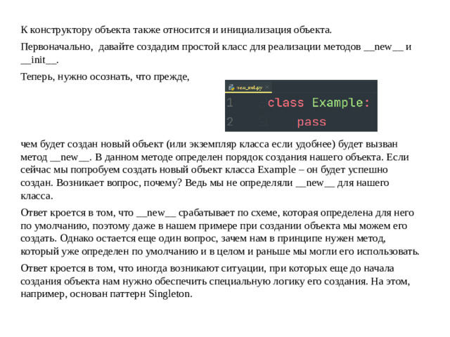 К конструктору объекта также относится и инициализация объекта. Первоначально, давайте создадим простой класс для реализации методов __new__ и __init__. Теперь, нужно осознать, что прежде, чем будет создан новый объект (или экземпляр класса если удобнее) будет вызван метод __new__. В данном методе определен порядок создания нашего объекта. Если сейчас мы попробуем создать новый объект класса Example – он будет успешно создан. Возникает вопрос, почему? Ведь мы не определяли __new__ для нашего класса. Ответ кроется в том, что __new__ срабатывает по схеме, которая определена для него по умолчанию, поэтому даже в нашем примере при создании объекта мы можем его создать. Однако остается еще один вопрос, зачем нам в принципе нужен метод, который уже определен по умолчанию и в целом и раньше мы могли его использовать. Ответ кроется в том, что иногда возникают ситуации, при которых еще до начала создания объекта нам нужно обеспечить специальную логику его создания. На этом, например, основан паттерн Singleton.