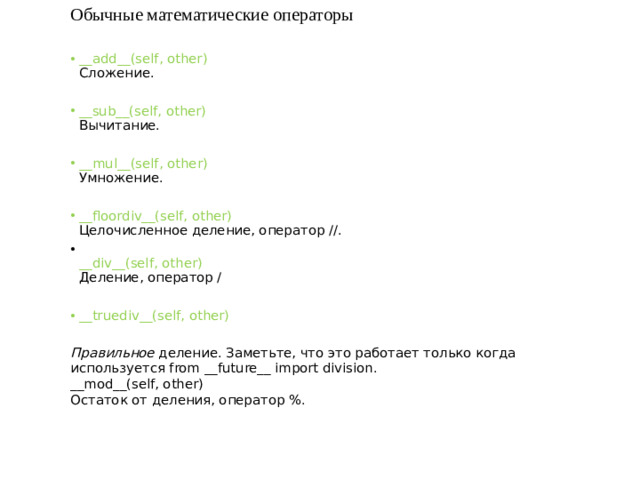 Обычные математические операторы __add__(self, other)  Сложение. __sub__(self, other)  Вычитание. __mul__(self, other)  Умножение. __floordiv__(self, other)  Целочисленное деление, оператор //.  __div__(self, other)  Деление, оператор / __truediv__(self, other)  Правильное  деление. Заметьте, что это работает только когда используется from __future__ import division.  __mod__(self, other)  Остаток от деления, оператор %.
