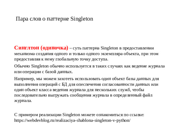 Пара слов о паттерне Singleton Синглтон (одиночка)  – суть паттерна Singleton в предоставлении механизма создания одного и только одного экземпляра объекта, при этом предоставляя к нему глобальную точку доступа. Обычно Singleton обычно используется в таких случаях как ведение журнала или операции с базой данных. Например, мы можем захотеть использовать один объект базы данных для выполнения операций с БД для опеспечения согласованности данных или один объект класса ведения журнала для нескольких служб, чтобы последовательно выгружать сообщения журнала в определенный файл журнала. С примером реализации Singleton можете ознакомиться по ссылке:  https://webdevblog.ru/realizaciya-shablona-singleton-v-python/