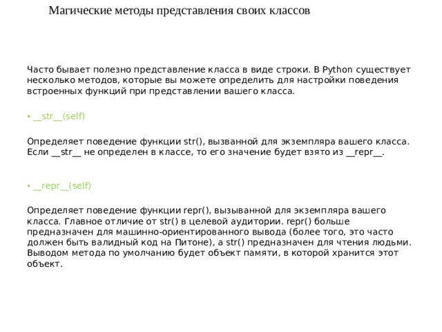Магические методы представления своих классов Часто бывает полезно представление класса в виде строки. В Python существует несколько методов, которые вы можете определить для настройки поведения встроенных функций при представлении вашего класса. __str__(self)  Определяет поведение функции str(), вызванной для экземпляра вашего класса. Если __str__ не определен в классе, то его значение будет взято из __repr__.    __repr__(self)  Определяет поведение функции repr(), вызыванной для экземпляра вашего класса. Главное отличие от str() в целевой аудитории. repr() больше предназначен для машинно-ориентированного вывода (более того, это часто должен быть валидный код на Питоне), а str() предназначен для чтения людьми. Выводом метода по умолчанию будет объект памяти, в которой хранится этот объект.