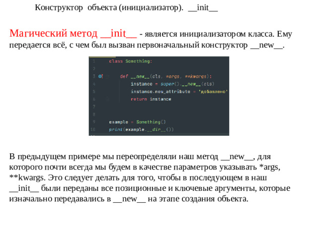 Конструктор объекта (инициализатор). __init__ Магический метод __init__ - является инициализатором класса. Ему передается всё, с чем был вызван первоначальный конструктор __new__. В предыдущем примере мы переопределяли наш метод __new__, для которого почти всегда мы будем в качестве параметров указывать *args, **kwargs. Это следует делать для того, чтобы в последующем в наш __init__ были переданы все позиционные и ключевые аргументы, которые изначально передавались в __new__ на этапе создания объекта.