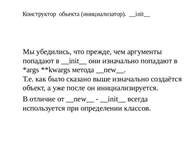 Конструктор объекта (инициализатор). __init__ Мы убедились, что прежде, чем аргументы попадают в __init__ они изначально попадают в *args **kwargs метода __new__.  Т.е. как было сказано выше изначально создаётся объект, а уже после он инициализируется. В отличие от __new__ - __init__ всегда используется при определении классов.