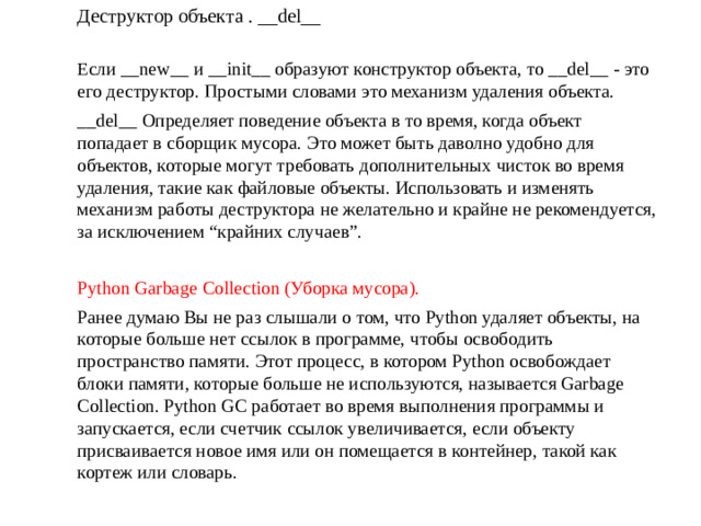 Деструктор объекта . __del__ Если __new__ и __init__ образуют конструктор объекта, то __del__ - это его деструктор. Простыми словами это механизм удаления объекта. __del__ Определяет поведение объекта в то время, когда объект попадает в сборщик мусора. Это может быть даволно удобно для объектов, которые могут требовать дополнительных чисток во время удаления, такие как файловые объекты. Использовать и изменять механизм работы деструктора не желательно и крайне не рекомендуется, за исключением “крайних случаев”. Python Garbage Collection (Уборка мусора). Ранее думаю Вы не раз слышали о том, что Python удаляет объекты, на которые больше нет ссылок в программе, чтобы освободить пространство памяти. Этот процесс, в котором Python освобождает блоки памяти, которые больше не используются, называется Garbage Collection. Python GC работает во время выполнения программы и запускается, если счетчик ссылок увеличивается, если объекту присваивается новое имя или он помещается в контейнер, такой как кортеж или словарь.