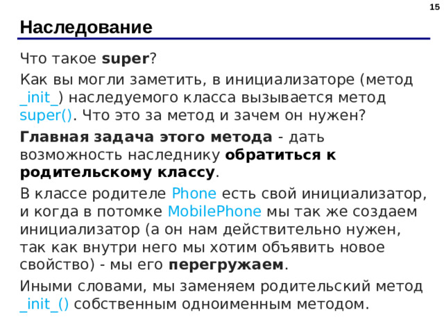 Наследование Что такое super ? Как вы могли заметить, в инициализаторе (метод _init_ ) наследуемого класса вызывается метод super() . Что это за метод и зачем он нужен? Главная задача этого метода - дать возможность наследнику обратиться к родительскому классу . В классе родителе Phone есть свой инициализатор, и когда в потомке MobilePhone мы так же создаем инициализатор (а он нам действительно нужен, так как внутри него мы хотим объявить новое свойство) - мы его перегружаем . Иными словами, мы заменяем родительский метод _init_() собственным одноименным методом.