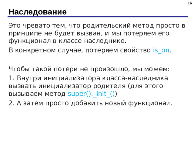 Наследование Это чревато тем, что родительский метод просто в принципе не будет вызван, и мы потеряем его функционал в классе наследнике. В конкретном случае, потеряем свойство is_on . Чтобы такой потери не произошло, мы можем: 1. Внутри инициализатора класса-наследника вызвать инициализатор родителя (для этого вызываем метод super()._init_() ) 2. А затем просто добавить новый функционал.