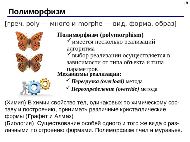 Полиморфизм [греч. poly — много и morphe — вид, форма, образ] Полиморфизм  ( polymorphism)  имеется несколько реализаций алгоритма выбор реализации осуществляется в зависимости от типа объекта и типа параметров имеется несколько реализаций алгоритма выбор реализации осуществляется в зависимости от типа объекта и типа параметров Механизмы реализации: Перегрузка ( overload)  метода Переопределение ( override) метода Перегрузка ( overload)  метода Переопределение ( override) метода (Химия) В химии свойство тел, одинаковых по химическому сос-таву и построению, принимать различные кристаллические формы (Графит и Алмаз) (Биология)  Существование особей одного и того же вида с раз-личными по строению формами. Полиморфизм пчел и муравьев. 