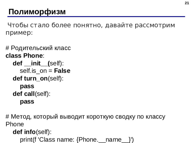 20 Полиморфизм  Чтобы стало более понятно, давайте рассмотрим пример: # Родительский класс class Phone :  def __init__( self):  self.is_on = False   def turn_on (self):  pass  def call (self):  pass # Метод, который выводит короткую сводку по классу Phone  def info (self):  print(f  'Class name: {Phone.__name__}')  print(f  'If phone is ON: {self.is_on}')