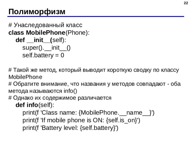Полиморфизм # Унаследованный класс class MobilePhone (Phone):  def __init__( self):  super().__init__()  self.battery = 0 # Такой же метод, который выводит короткую сводку по классу MobilePhone # Обратите внимание, что названия у методов совпадают - оба метода называются info() # Однако их содержимое различается  def info (self):  print(f  'Class name: {MobilePhone.__name__}')  print(f  'If mobile phone is ON: {self.is_on}')  print(f  'Battery level: {self.battery}')