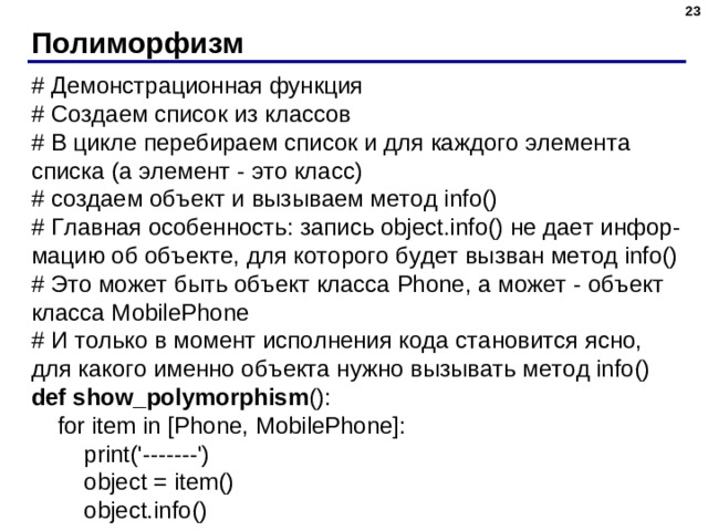 Полиморфизм # Демонстрационная функция # Создаем список из классов # В цикле перебираем список и для каждого элемента списка  (а элемент - это класс) # создаем объект и вызываем метод info() # Главная особенность: запись object.info() не дает инфор - мацию об объекте, для которого будет вызван метод info() # Это может быть объект класса Phone, а может - объект класса MobilePhone # И только в момент исполнения кода становится ясно, для какого именно объекта нужно вызывать метод info() def show_polymorphism ():  for item in [Phone, MobilePhone]:  print('-------')  object = item()  object.info()