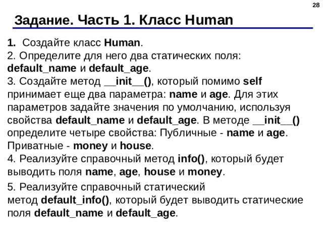 Задание. Часть 1. Класс Human 1. Создайте класс  Human .  2. Определите для него два статических поля: default_name и  default_age .  3. Создайте метод  __init__() , который помимо self принимает еще два параметра: name  и  age . Для этих параметров задайте значения по умолчанию, используя свойства  default_name  и  default_age . В методе __init__() определите четыре свойства: Публичные -  name  и  age . Приватные -  money  и  house .  4. Реализуйте справочный метод  info() , который будет выводить поля  name ,  age ,  house  и  money . 5. Реализуйте справочный статический метод  default_info() , который будет выводить статические поля default_name и  default_age .