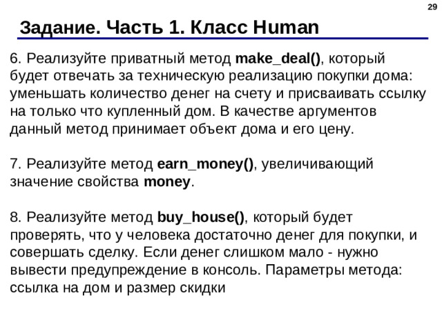 Задание. Часть 1. Класс Human 6. Реализуйте приватный метод  make_deal() , который будет отвечать за техническую реализацию покупки дома: уменьшать количество денег на счету и присваивать ссылку на только что купленный дом. В качестве аргументов данный метод принимает объект дома и его цену.   7. Реализуйте метод  earn_money() , увеличивающий значение свойства money .   8. Реализуйте метод  buy_house() , который будет проверять, что у человека достаточно денег для покупки, и совершать сделку. Если денег слишком мало - нужно вывести предупреждение в консоль. Параметры метода: ссылка на дом и размер скидки