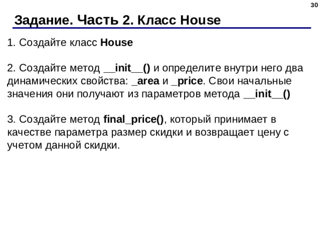 Задание. Часть 2. Класс House 1. Создайте класс  House   2. Создайте метод  __init__()  и определите внутри него два динамических свойства:  _area  и  _price . Свои начальные значения они получают из параметров метода  __init__()   3. Создайте метод  final_price() , который принимает в качестве параметра размер скидки и возвращает цену с учетом данной скидки.