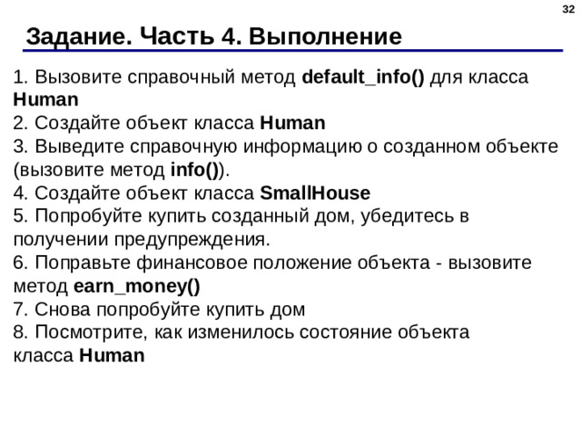 Задание. Часть 4. Выполнение 1. Вызовите справочный метод  default_info()  для класса Human  2. Создайте объект класса  Human  3. Выведите справочную информацию о созданном объекте (вызовите метод  info() ).  4. Создайте объект класса  SmallHouse  5. Попробуйте купить созданный дом, убедитесь в получении предупреждения.  6. Поправьте финансовое положение объекта - вызовите метод  earn_money()  7. Снова попробуйте купить дом  8. Посмотрите, как изменилось состояние объекта класса  Human