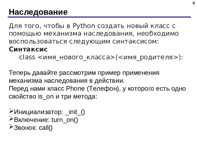 Наследование Для того, чтобы в Python создать новый класс с помощью механизма наследования, необходимо воспользоваться следующим синтаксисом: Синтаксис  class (): Теперь давайте рассмотрим пример применения механизма наследования в действии. Перед нами класс Phone (Телефон), у которого есть одно свойство is_on и три метода:
