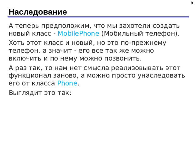 Наследование А теперь предположим, что мы захотели создать новый класс - MobilePhone (Мобильный телефон). Хоть этот класс и новый, но это по-прежнему телефон, а значит - его все так же можно включить и по нему можно позвонить. А раз так, то нам нет смысла реализовывать этот функционал заново, а можно просто унаследовать его от класса Phone . Выглядит это так: