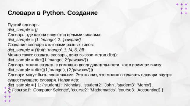 Словари в Python. Создание   Пустой словарь: dict_sample = {} Cловарь, где ключи являются целыми числами: dict_sample = {1: 'mango', 2: 'pawpaw'} Создание словаря с ключами разных типов: dict_sample = {'fruit': 'mango', 1: [4, 6, 8]} Можно также создать словарь, явно вызвав метод dict(): dict_sample = dict({1:'mango', 2:'pawpaw'}) Словарь можно создать с помощью последовательности, как в примере внизу: dict_sample = dict([(1,'mango'), (2,'pawpaw')]) Словари могут быть вложенными. Это значит, что можно создавать словари внутри существующего словаря. Например: dict_sample = { 1: {'student1': 'Nicholas', 'student2': 'John', 'student3': 'Mercy'}, 2: {'course1': 'Computer Science', 'course2': 'Mathematics', 'course3': 'Accounting'} }
