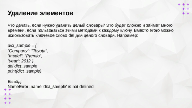 Удаление элементов        Что делать, если нужно удалить целый словарь? Это будет сложно и займет много времени, если пользоваться этими методами к каждому ключу. Вместо этого можно использовать ключевое слово del для целого словаря. Например:  dict_sample = { 