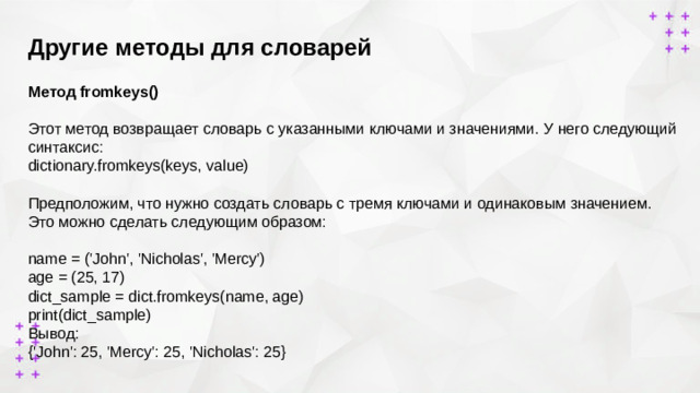 Другие методы для словарей        Метод fromkeys()  Этот метод возвращает словарь с указанными ключами и значениями. У него следующий синтаксис: dictionary.fromkeys(keys, value)   Предположим, что нужно создать словарь с тремя ключами и одинаковым значением. Это можно сделать следующим образом: name = ('John', 'Nicholas', 'Mercy') age = (25, 17) dict_sample = dict.fromkeys(name, age) print(dict_sample) Вывод: {'John': 25, 'Mercy': 25, 'Nicholas': 25}