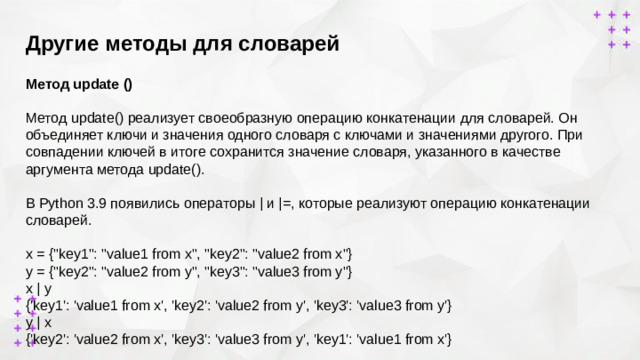 Другие методы для словарей        Метод update ()  Метод update() реализует своеобразную операцию конкатенации для словарей. Он объединяет ключи и значения одного словаря с ключами и значениями другого. При совпадении ключей в итоге сохранится значение словаря, указанного в качестве аргумента метода update().  В Python 3.9 появились операторы | и |=, которые реализуют операцию конкатенации словарей. x = {