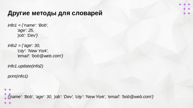 Другие методы для словарей        info1 = {'name': 'Bob',  'age': 25,  'job': 'Dev'}  info2 = {'age': 30,  'city': 'New York',  'email': 'bob@web.com'}  info1.update(info2)  print(info1)    {'name': 'Bob', 'age': 30, 'job': 'Dev', 'city': 'New York', 'email': 'bob@web.com'}