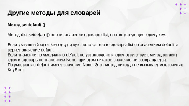 Другие методы для словарей        Метод setdefault ()  Метод dict.setdefault() вернет значение словаря dict, соответствующее ключу key. Если указанный ключ key отсутствует, вставит его в словарь dict со значением default и вернет значение default. Если значение по умолчанию default не установлено и ключ отсутствует, метод вставит ключ в словарь со значением None, при этом никакое значение не возвращается. По умолчанию default имеет значение None. Этот метод никогда не вызывает исключения KeyError.
