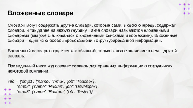 Вложенные словари        Словари могут содержать другие словари, которые сами, в свою очередь, содержат словари, и так далее на любую глубину. Такие словари называются вложенными словарями (мы уже сталкивались с вложенными списками и кортежами). Вложенные словари – один из способов представления структурированной информации.  Вложенный словарь создается как обычный, только каждое значение в нем – другой словарь. Приведенный ниже код создает словарь для хранения информации о сотрудниках некоторой компании. info = {'emp1': {'name': 'Timur', 'job': 'Teacher'},  'emp2': {'name': 'Ruslan', 'job': 'Developer'},  'emp3': {'name': 'Rustam', 'job': 'Tester'}}