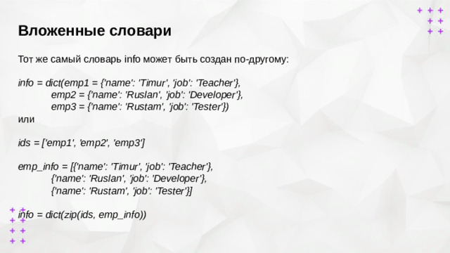 Вложенные словари        Тот же самый словарь info может быть создан по-другому: info = dict(emp1 = {'name': 'Timur', 'job': 'Teacher'},  emp2 = {'name': 'Ruslan', 'job': 'Developer'},  emp3 = {'name': 'Rustam', 'job': 'Tester'}) или ids = ['emp1', 'emp2', 'emp3'] emp_info = [{'name': 'Timur', 'job': 'Teacher'},  {'name': 'Ruslan', 'job': 'Developer'},  {'name': 'Rustam', 'job': 'Tester'}]  info = dict(zip(ids, emp_info))