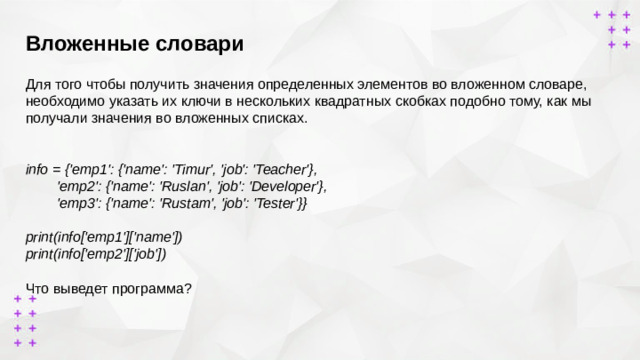Вложенные словари        Для того чтобы получить значения определенных элементов во вложенном словаре, необходимо указать их ключи в нескольких квадратных скобках подобно тому, как мы получали значения во вложенных списках. info = {'emp1': {'name': 'Timur', 'job': 'Teacher'},  'emp2': {'name': 'Ruslan', 'job': 'Developer'},  'emp3': {'name': 'Rustam', 'job': 'Tester'}}  print(info['emp1']['name']) print(info['emp2']['job'])  Что выведет программа?