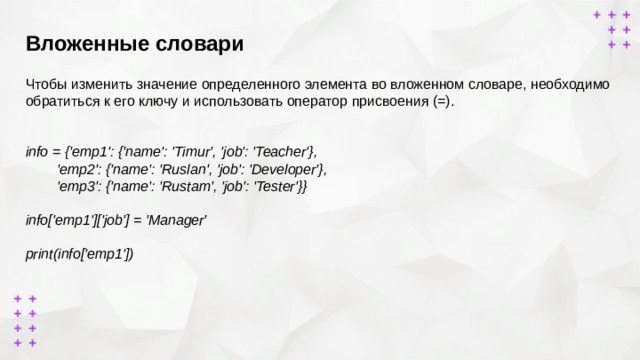 Вложенные словари        Чтобы изменить значение определенного элемента во вложенном словаре, необходимо обратиться к его ключу и использовать оператор присвоения (=). info = {'emp1': {'name': 'Timur', 'job': 'Teacher'},  'emp2': {'name': 'Ruslan', 'job': 'Developer'},  'emp3': {'name': 'Rustam', 'job': 'Tester'}}  info['emp1']['job'] = 'Manager'  print(info['emp1'])