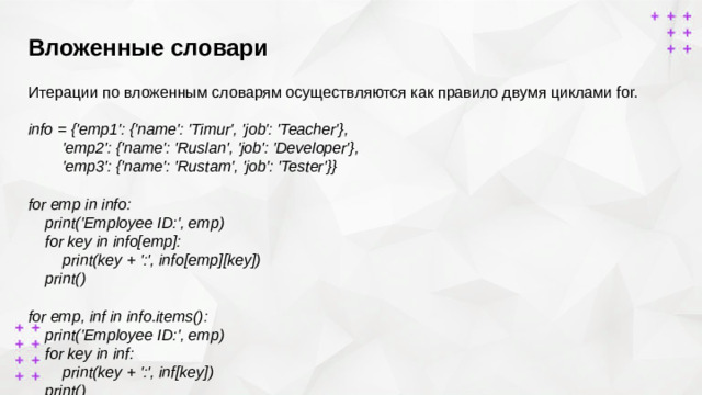 Вложенные словари        Итерации по вложенным словарям осуществляются как правило двумя циклами for. info = {'emp1': {'name': 'Timur', 'job': 'Teacher'},  'emp2': {'name': 'Ruslan', 'job': 'Developer'},  'emp3': {'name': 'Rustam', 'job': 'Tester'}}  for emp in info:  print('Employee ID:', emp)  for key in info[emp]:  print(key + ':', info[emp][key])  print() for emp, inf in info.items():  print('Employee ID:', emp)  for key in inf:  print(key + ':', inf[key])  print()
