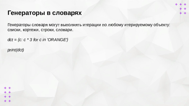Генераторы в словарях        Генераторы словаря могут выполнять итерации по любому итерируемому объекту: списки, кортежи, строки, словари. dct = {c: c * 3 for c in 'ORANGE'}  print(dct) {'O': 'OOO', 'R': 'RRR', 'A': 'AAA', 'N': 'NNN', 'G': 'GGG', 'E': 'EEE'}