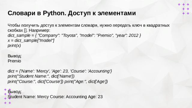 Словари в Python. Доступ к элементами    Чтобы получить доступ к элементам словаря, нужно передать ключ в квадратных скобках []. Например: dict_sample = { 