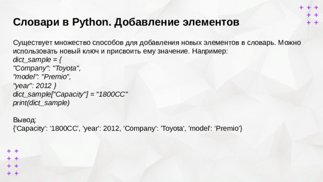 Словари в Python. Добавление элементов      Существует множество способов для добавления новых элементов в словарь. Можно использовать новый ключ и присвоить ему значение. Например: dict_sample = { 