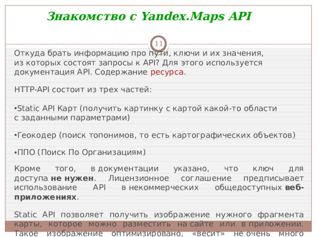 Знакомство с Yandex.Maps API  Откуда брать информацию про пути, ключи и их значения, из которых состоят запросы к API? Для этого используется документация API. Содержание  ресурса . HTTP-API состоит из трех частей: Static API Карт (получить картинку с картой какой-то области с заданными параметрами) Геокодер (поиск топонимов, то есть картографических объектов) ППО (Поиск По Организациям) Кроме того, в документации указано, что ключ для доступа  не нужен . Лицензионное соглашение предписывает использование API в некоммерческих общедоступных  веб-приложениях . Static API позволяет получить изображение нужного фрагмента карты, которое можно разместить на сайте или в приложении. Такое изображение оптимизировано, «весит» не очень много и загружается быстро даже при медленном Интернете.