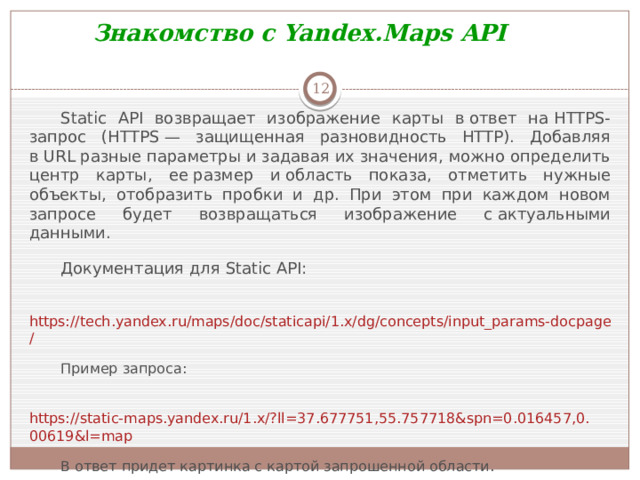 Знакомство с Yandex.Maps API  Static API возвращает изображение карты в ответ на HTTPS-запрос (HTTPS — защищенная разновидность HTTP). Добавляя в URL разные параметры и задавая их значения, можно определить центр карты, ее размер и область показа, отметить нужные объекты, отобразить пробки и др. При этом при каждом новом запросе будет возвращаться изображение с актуальными данными. Документация для Static API:   https://tech.yandex.ru/maps/doc/staticapi/1.x/dg/concepts/input_params-docpage/ Пример запроса:   https://static-maps.yandex.ru/1.x/?ll=37.677751,55.757718&spn=0.016457,0.00619&l=map В ответ придет картинка с картой запрошенной области. Самостоятельно посмотреть в документации назначение параметров  ll ,  spn ,  l .