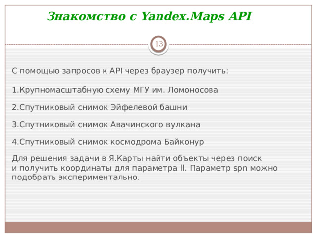 Знакомство с Yandex.Maps API  C помощью запросов к API через браузер получить: Крупномасштабную схему МГУ им. Ломоносова Спутниковый снимок Эйфелевой башни Спутниковый снимок Авачинского вулкана Спутниковый снимок космодрома Байконур Для решения задачи в Я.Карты найти объекты через поиск и получить координаты для параметра  ll . Параметр  spn  можно подобрать экспериментально.