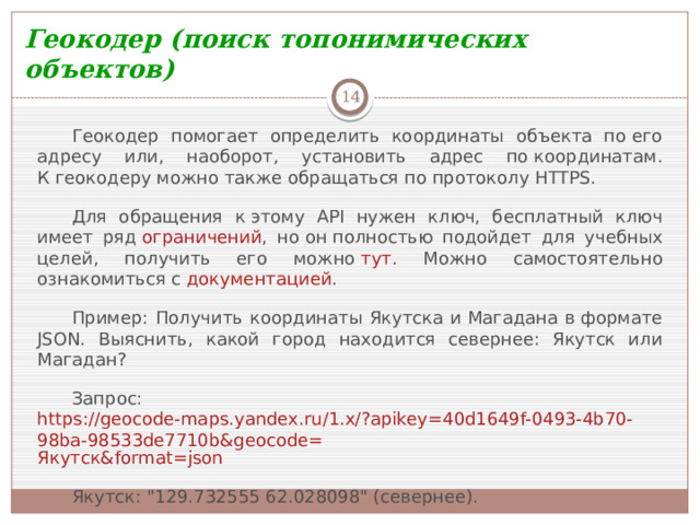 Геокодер (поиск топонимических объектов)  Геокодер помогает определить координаты объекта по его адресу или, наоборот, установить адрес по координатам. К геокодеру можно также обращаться по протоколу HTTPS. Для обращения к этому API нужен ключ, бесплатный ключ имеет ряд  ограничений , но он полностью подойдет для учебных целей, получить его можно  тут . Можно самостоятельно ознакомиться с  документацией . Пример: Получить координаты Якутска и Магадана в формате JSON. Выяснить, какой город находится севернее: Якутск или Магадан? Запрос:  https://geocode-maps.yandex.ru/1.x/?apikey=40d1649f-0493-4b70-98ba-98533de7710b&geocode= Якутск& format= json Якутск: 